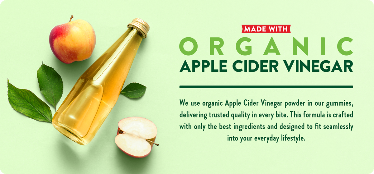 Made with Organic Apple Cider Vinegar -We use organic Apple Cider Vinegar powder in our gummies, delivering trusted quality in every bite. This formula is crafted with only the best ingredients and designed to fit seamlessly into your everyday lifestyle.