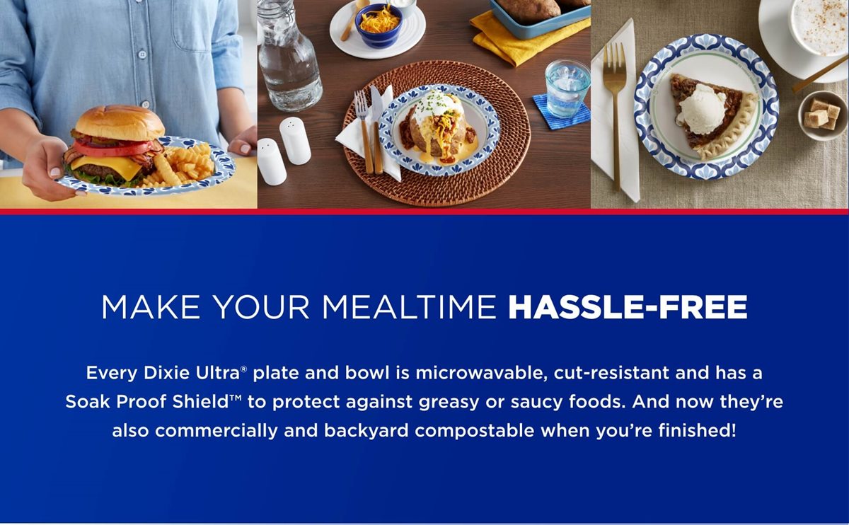 Make Your Mealtime Hassle-Free. Every Dixie Ultra plate and bowl is microwavable, cut-resistant and has a Soak Proof Shield to protect against greasy for saucy foods. And no they're also commercially and backyard compostable when you're finished!